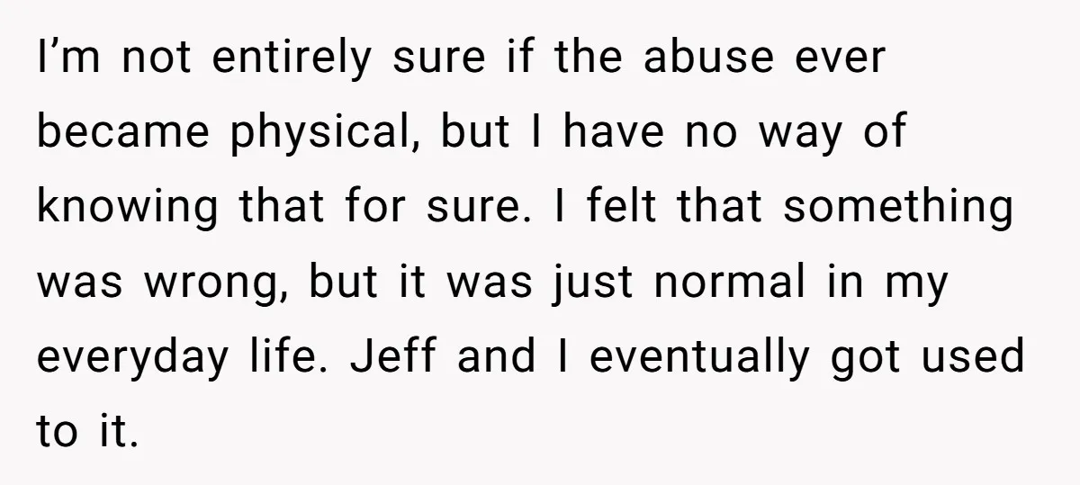 I’m not entirely sure if the abuse ever became physical, but I have no way of knowing that for sure. I felt that something was wrong, but it was just...
