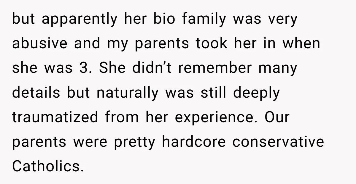 but apparently her bio family was very abusive and my parents took her in when she was 3. She didn’t remember many details but naturally was still deeply traumatized from...