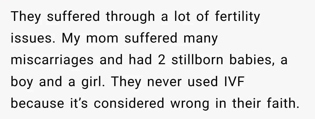 They suffered through a lot of fertility issues. My mom suffered many miscarriages and had 2 stillborn babies, a boy and a girl. They never used IVF because it’s considered...