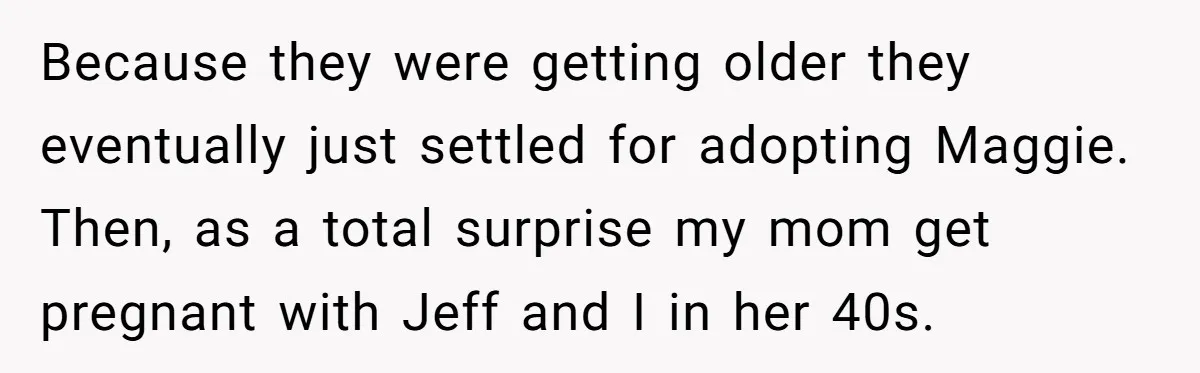 Because they were getting older they eventually just settled for adopting Maggie. Then, as a total surprise my mom get pregnant with Jeff and I in her 40s.