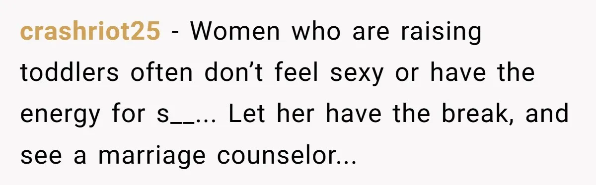 crashriot25 − Women who are raising toddlers often don’t feel sexy or have the energy for s__... Let her have the break, and see a marriage counselor...