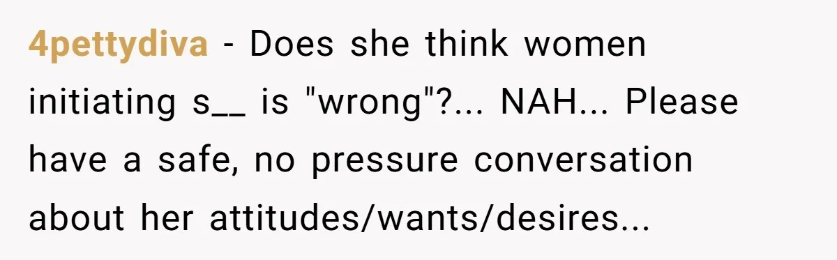 4pettydiva − Does she think women initiating s__ is "wrong"?... NAH... Please have a safe, no pressure conversation about her attitudes/wants/desires...