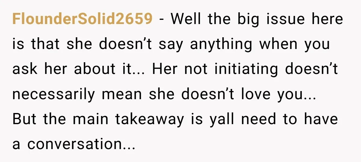 FlounderSolid2659 − Well the big issue here is that she doesn’t say anything when you ask her about it... Her not initiating doesn’t necessarily mean she doesn’t love you... But...