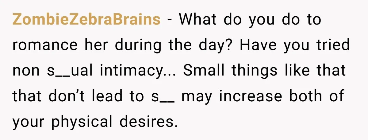 ZombieZebraBrains − What do you do to romance her during the day? Have you tried non s__ual intimacy... Small things like that that don’t lead to s__ may increase both...
