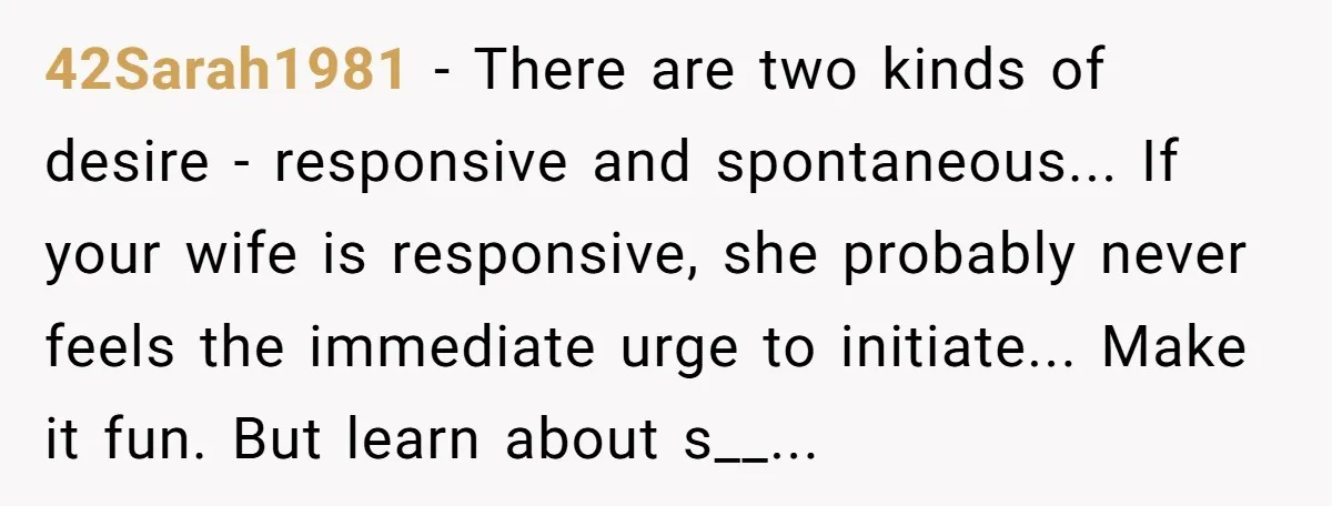 42Sarah1981 − There are two kinds of desire - responsive and spontaneous... If your wife is responsive, she probably never feels the immediate urge to initiate... Make it fun. But...