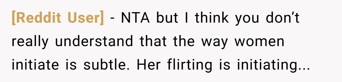 [Reddit User] − NTA but I think you don’t really understand that the way women initiate is subtle. Her flirting is initiating...