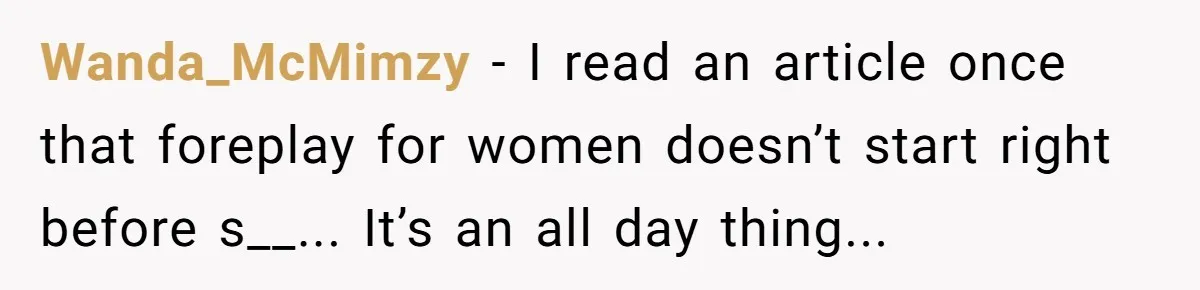 Wanda_McMimzy − I read an article once that foreplay for women doesn’t start right before s__... It’s an all day thing...