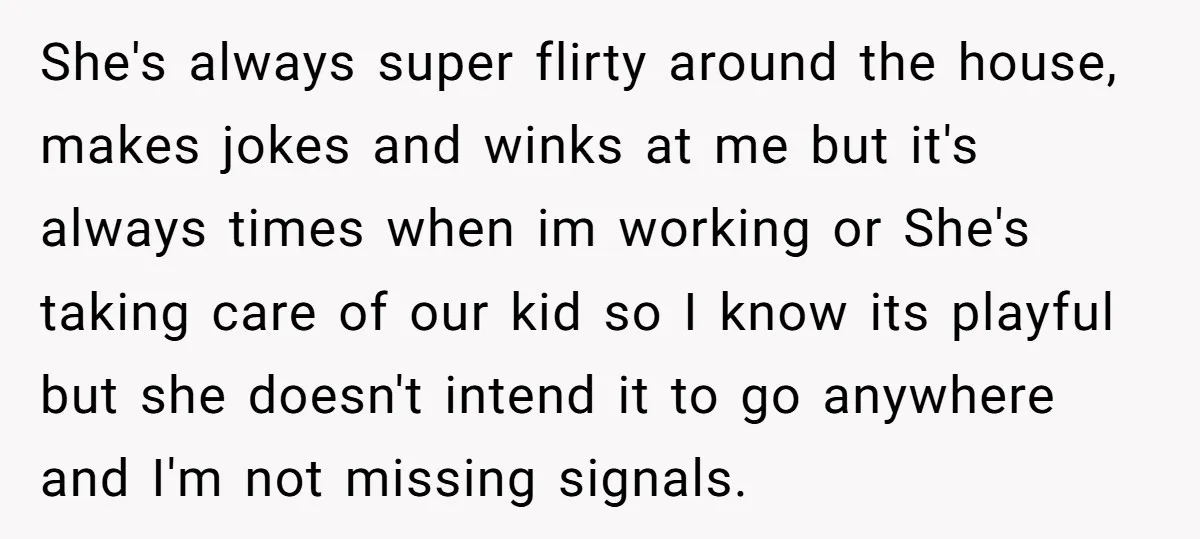 She's always super flirty around the house, makes jokes and winks at me but it's always times when im working or She's taking care of our kid so I know...