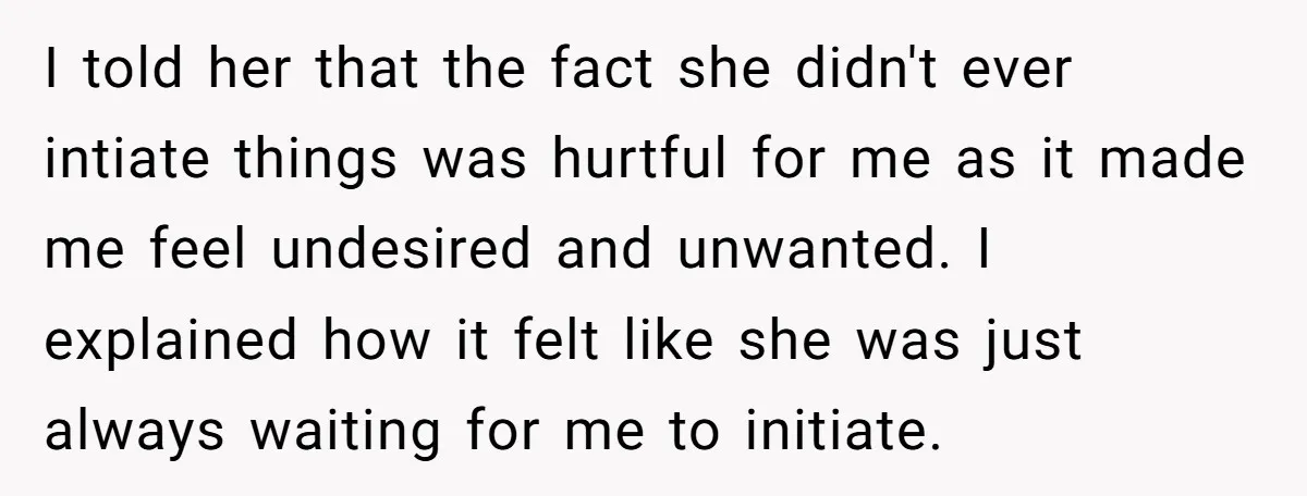 I told her that the fact she didn't ever intiate things was hurtful for me as it made me feel undesired and unwanted. I explained how it felt like she...