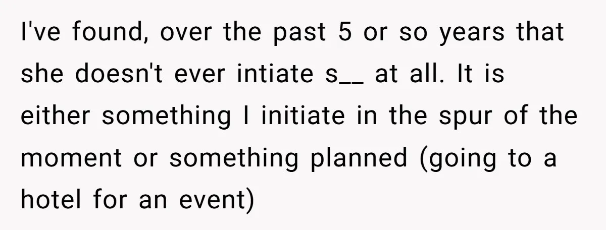 I've found, over the past 5 or so years that she doesn't ever intiate s__ at all. It is either something I initiate in the spur of the moment or...
