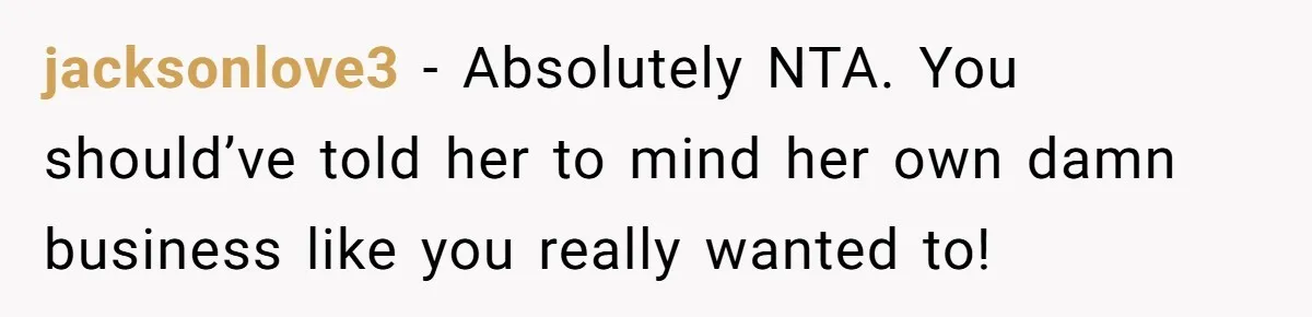 jacksonlove3 − Absolutely NTA. You should’ve told her to mind her own damn business like you really wanted to!