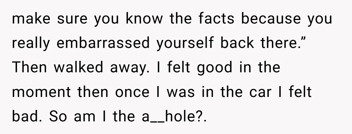 make sure you know the facts because you really embarrassed yourself back there.” Then walked away. I felt good in the moment then once I was in the car I...