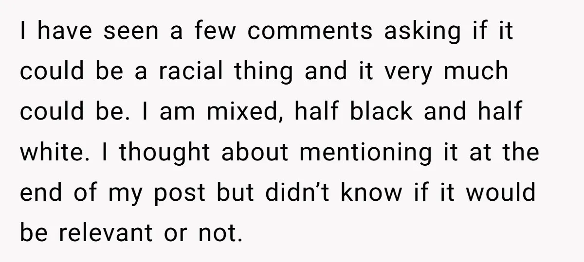 I have seen a few comments asking if it could be a racial thing and it very much could be. I am mixed, half black and half white. I thought...