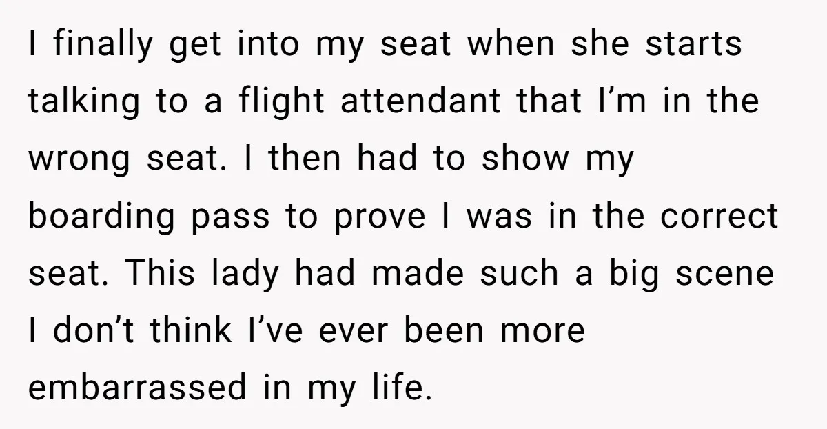 I finally get into my seat when she starts talking to a flight attendant that I’m in the wrong seat. I then had to show my boarding pass to prove...