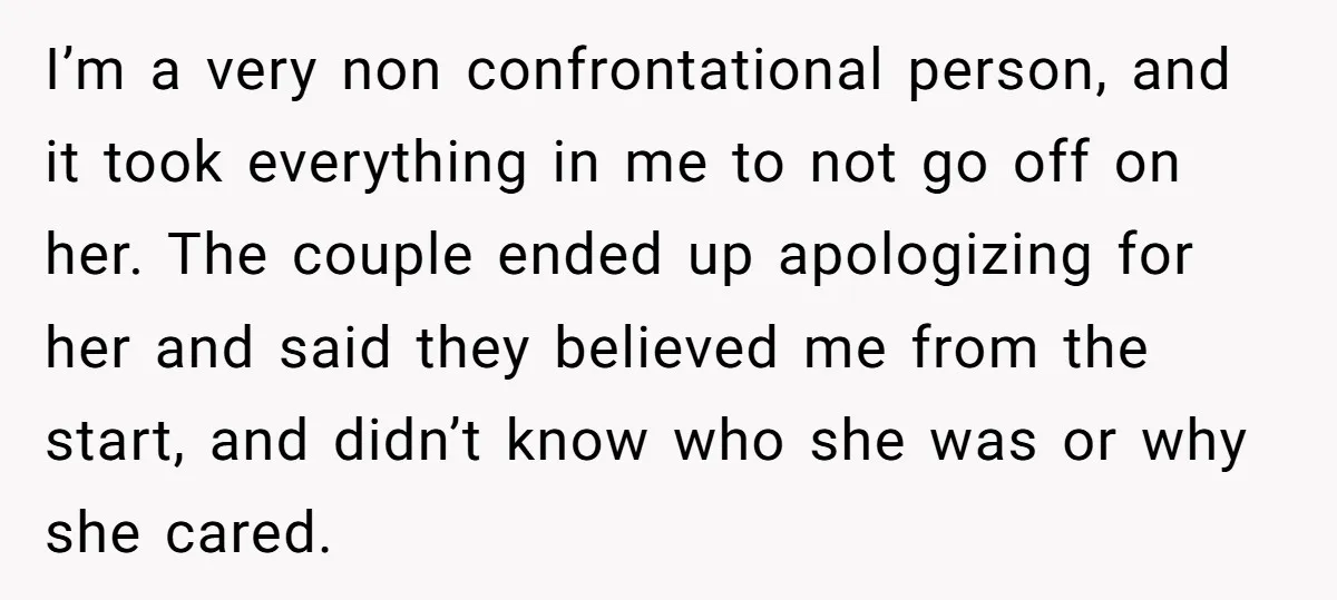 I’m a very non confrontational person, and it took everything in me to not go off on her. The couple ended up apologizing for her and said they believed me...
