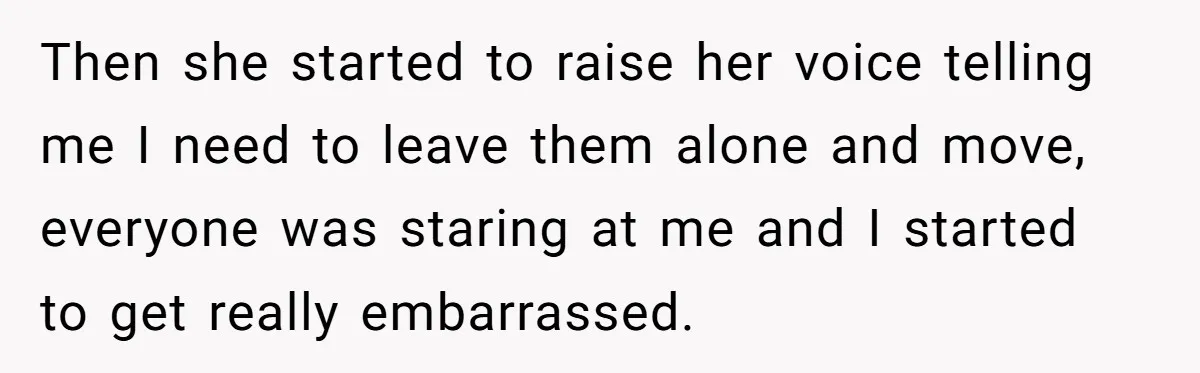Then she started to raise her voice telling me I need to leave them alone and move, everyone was staring at me and I started to get really embarrassed.