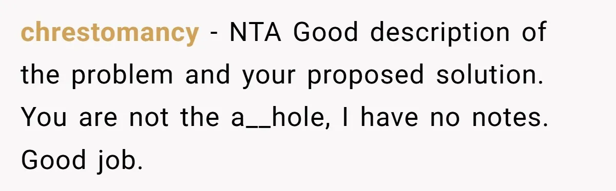 chrestomancy − NTA Good description of the problem and your proposed solution. You are not the a__hole, I have no notes. Good job.