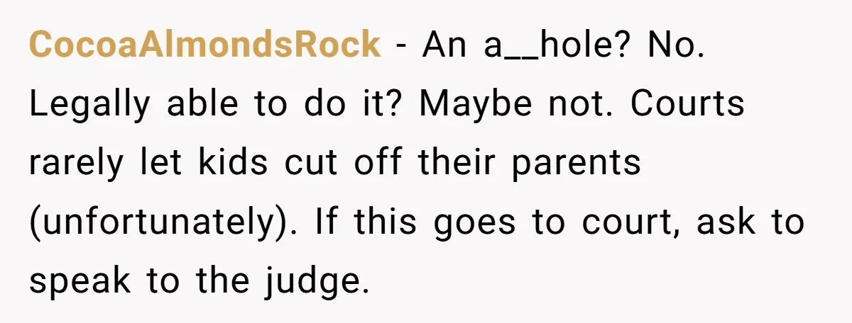 CocoaAlmondsRock − An a__hole? No. Legally able to do it? Maybe not. Courts rarely let kids cut off their parents (unfortunately). If this goes to court, ask to speak to...