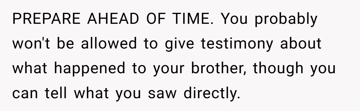 PREPARE AHEAD OF TIME. You probably won't be allowed to give testimony about what happened to your brother, though you can tell what you saw directly.