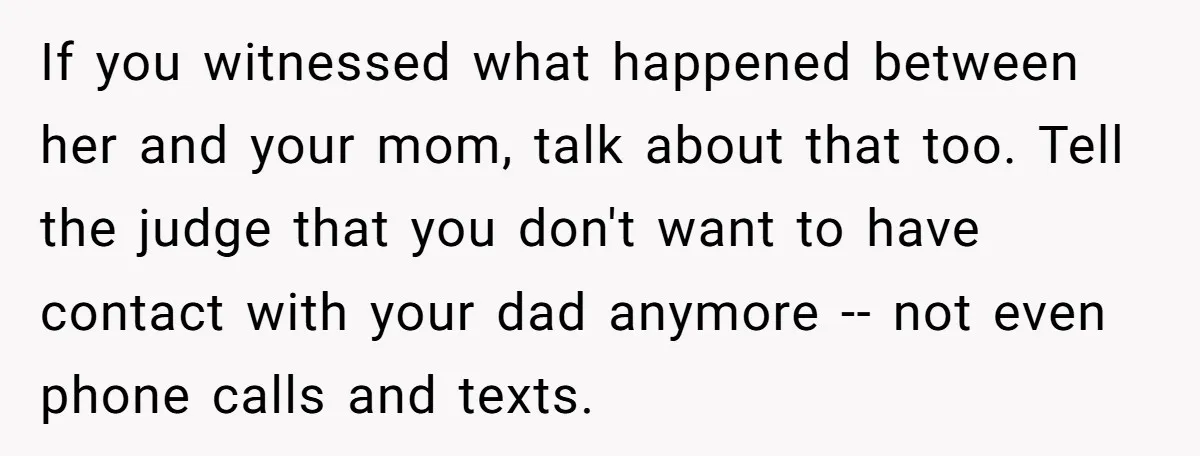 If you witnessed what happened between her and your mom, talk about that too. Tell the judge that you don't want to have contact with your dad anymore -- not...