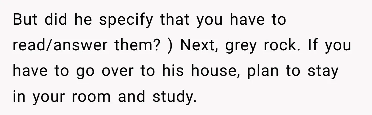 But did he specify that you have to read/answer them? ) Next, grey rock. If you have to go over to his house, plan to stay in your room and...