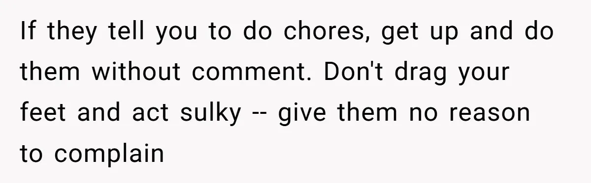 If they tell you to do chores, get up and do them without comment. Don't drag your feet and act sulky -- give them no reason to complain