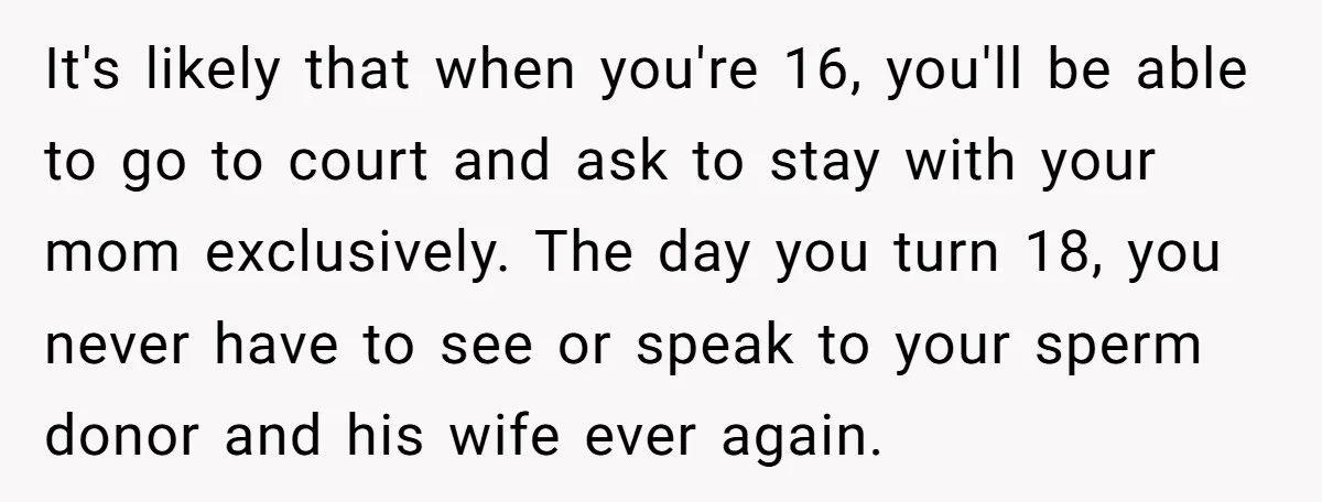 It's likely that when you're 16, you'll be able to go to court and ask to stay with your mom exclusively. The day you turn 18, you never have to...