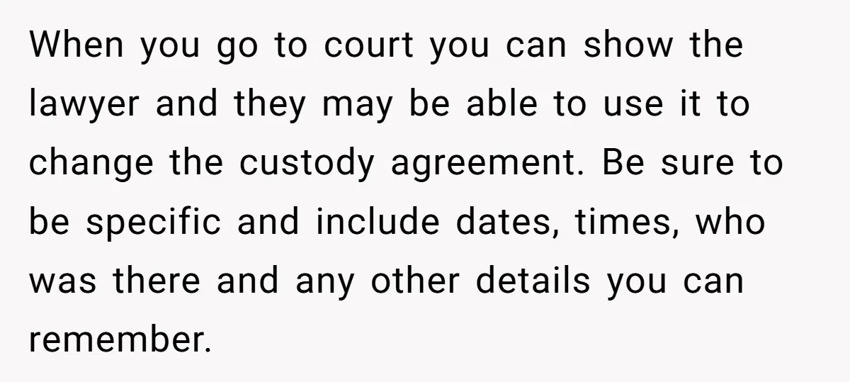 When you go to court you can show the lawyer and they may be able to use it to change the custody agreement. Be sure to be specific and include...