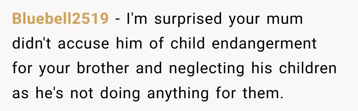 Bluebell2519 − I'm surprised your mum didn't accuse him of child endangerment for your brother and neglecting his children as he's not doing anything for them.