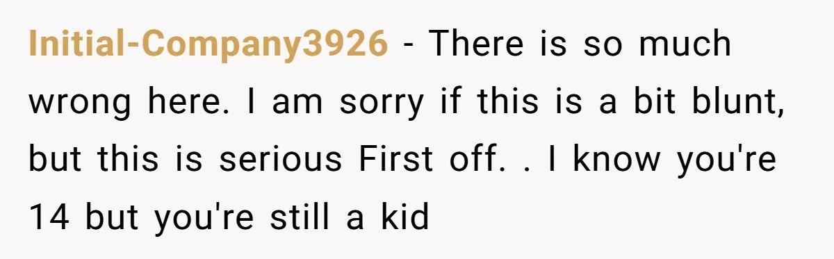Initial-Company3926 − There is so much wrong here. I am sorry if this is a bit blunt, but this is serious First off. . I know you're 14 but you're...
