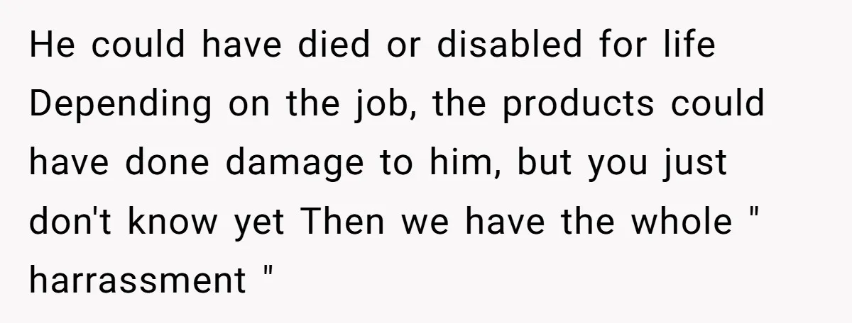 He could have died or disabled for life Depending on the job, the products could have done damage to him, but you just don't know yet Then we have the...