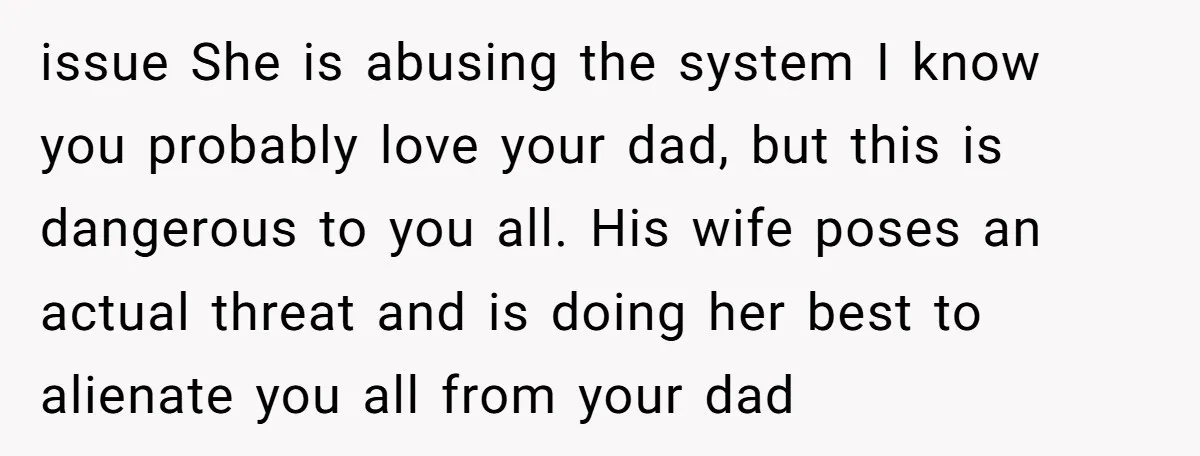 issue She is abusing the system I know you probably love your dad, but this is dangerous to you all. His wife poses an actual threat and is doing her...