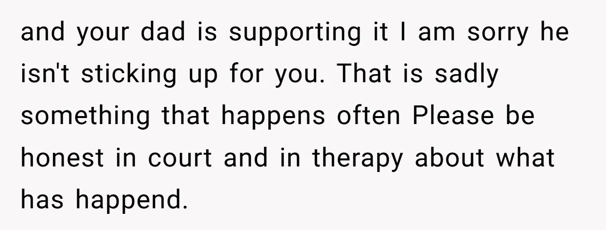 and your dad is supporting it I am sorry he isn't sticking up for you. That is sadly something that happens often Please be honest in court and in therapy...