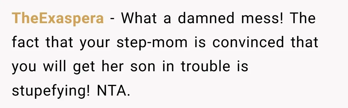 TheExaspera − What a damned mess! The fact that your step-mom is convinced that you will get her son in trouble is stupefying! NTA.