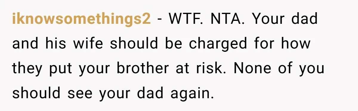 iknowsomethings2 − WTF. NTA. Your dad and his wife should be charged for how they put your brother at risk. None of you should see your dad again.