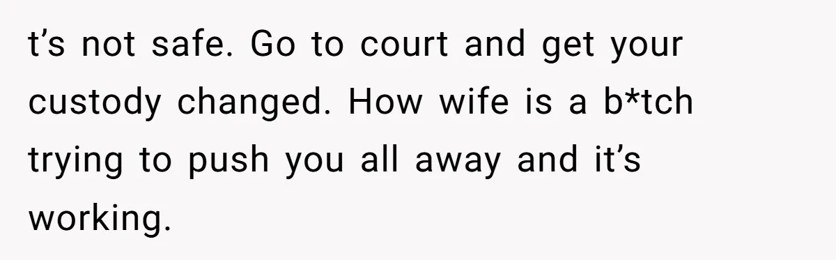 t’s not safe. Go to court and get your custody changed. How wife is a b*tch trying to push you all away and it’s working.