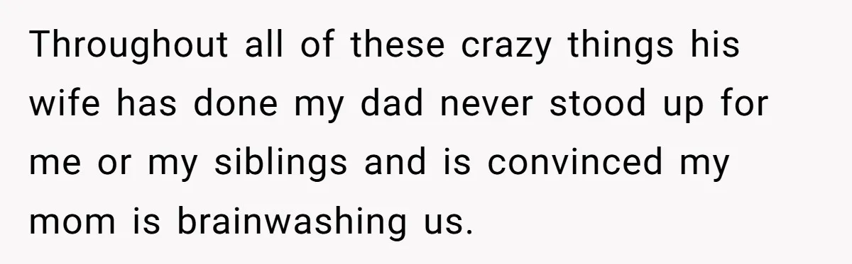 Throughout all of these crazy things his wife has done my dad never stood up for me or my siblings and is convinced my mom is brainwashing us.
