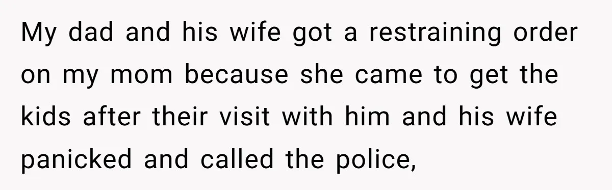 My dad and his wife got a restraining order on my mom because she came to get the kids after their visit with him and his wife panicked and called...