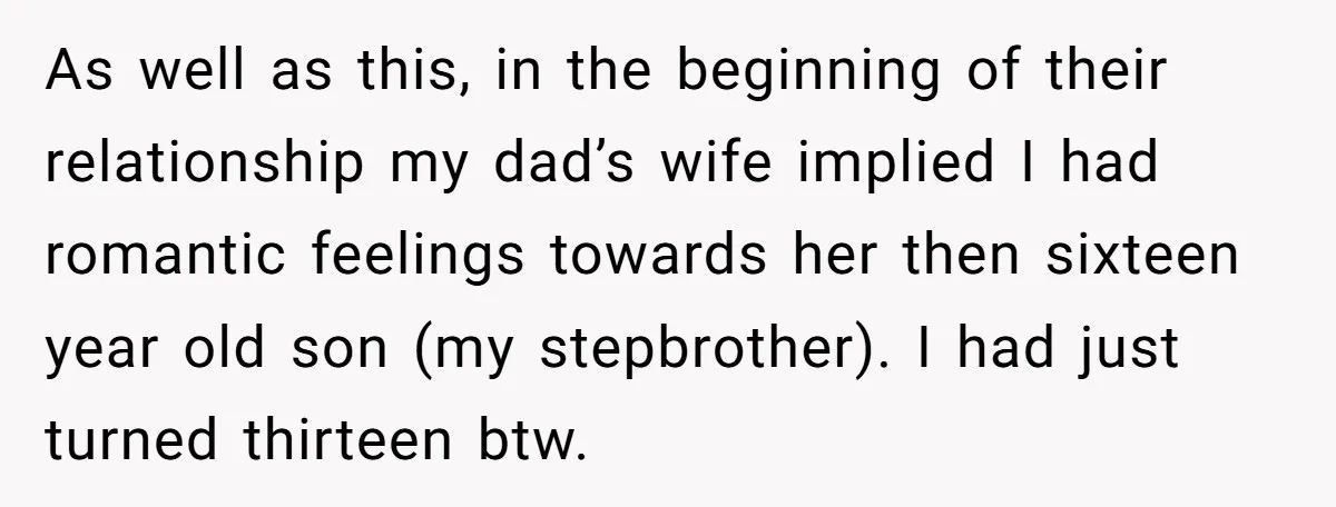 As well as this, in the beginning of their relationship my dad’s wife implied I had romantic feelings towards her then sixteen year old son (my stepbrother). I had just...