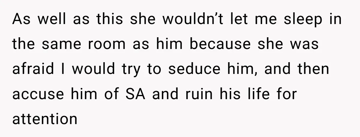 As well as this she wouldn’t let me sleep in the same room as him because she was afraid I would try to seduce him, and then accuse him of...