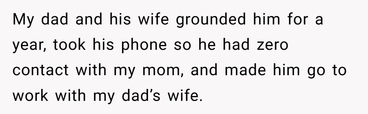 My dad and his wife grounded him for a year, took his phone so he had zero contact with my mom, and made him go to work with my dad’s...