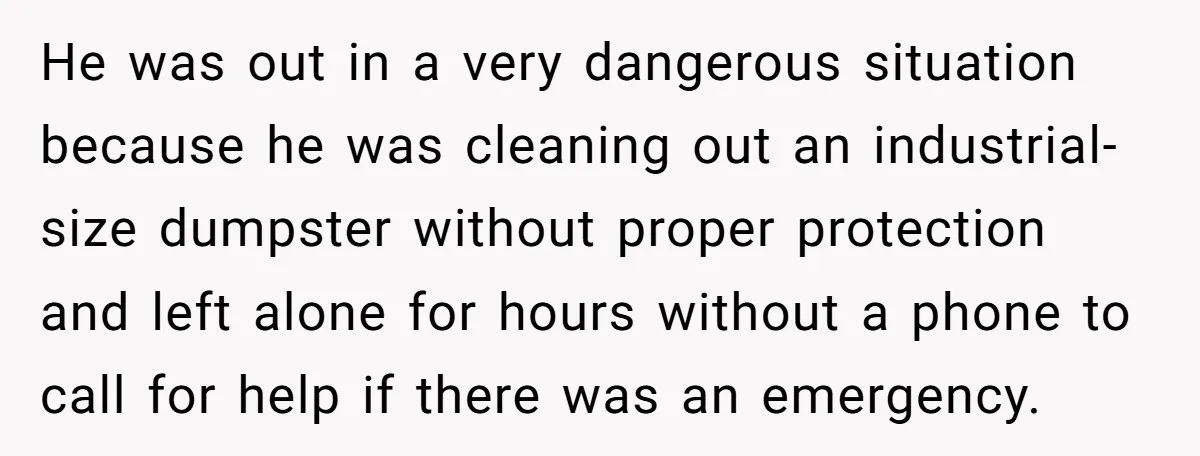 He was out in a very dangerous situation because he was cleaning out an industrial-size dumpster without proper protection and left alone for hours without a phone to call for...
