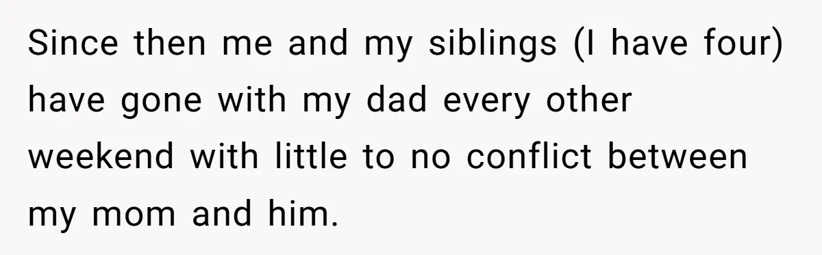 Since then me and my siblings (I have four) have gone with my dad every other weekend with little to no conflict between my mom and him.