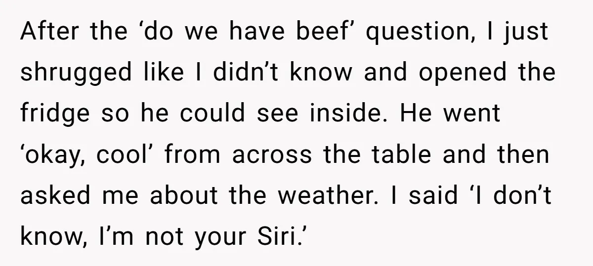 After the ‘do we have beef’ question, I just shrugged like I didn’t know and opened the fridge so he could see inside. He went ‘okay, cool’ from across the...