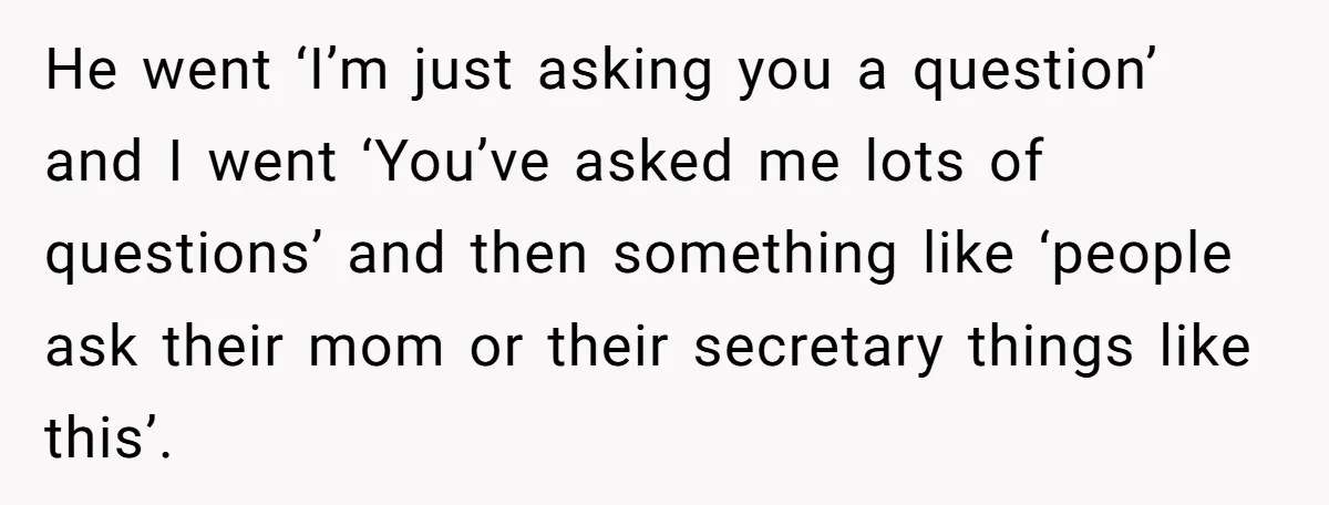 He went ‘I’m just asking you a question’ and I went ‘You’ve asked me lots of questions’ and then something like ‘people ask their mom or their secretary things like...