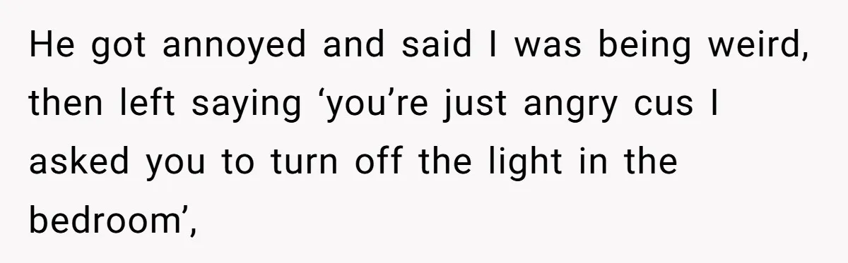 He got annoyed and said I was being weird, then left saying ‘you’re just angry cus I asked you to turn off the light in the bedroom’,