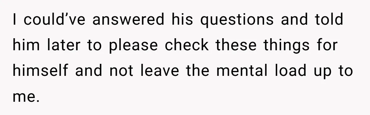 I could’ve answered his questions and told him later to please check these things for himself and not leave the mental load up to me.