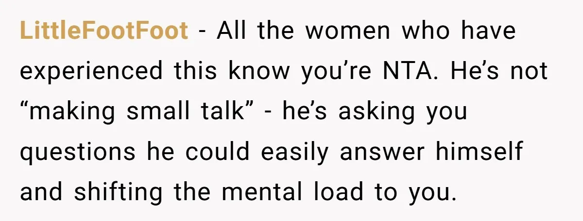 LittleFootFoot − All the women who have experienced this know you’re NTA. He’s not “making small talk” - he’s asking you questions he could easily answer himself and shifting the...