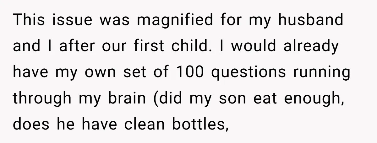 This issue was magnified for my husband and I after our first child. I would already have my own set of 100 questions running through my brain (did my son...