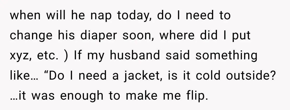 when will he nap today, do I need to change his diaper soon, where did I put xyz, etc. ) If my husband said something like… “Do I need a...